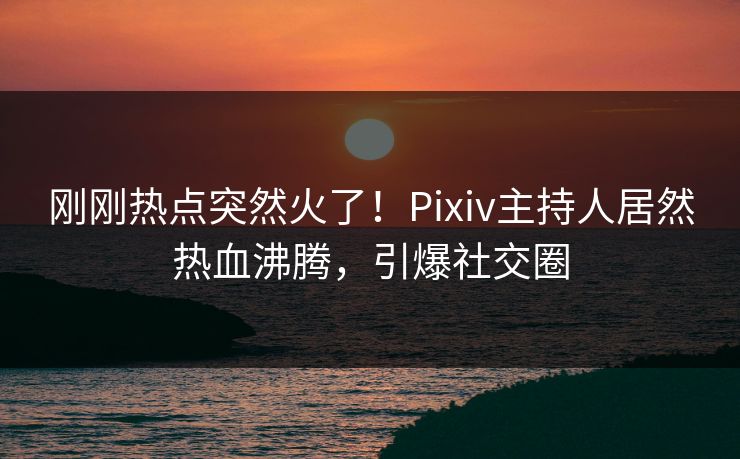 刚刚热点突然火了！Pixiv主持人居然热血沸腾，引爆社交圈
