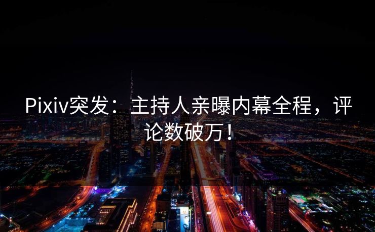 Pixiv突发：主持人亲曝内幕全程，评论数破万！