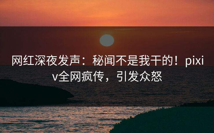 网红深夜发声：秘闻不是我干的！pixiv全网疯传，引发众怒
