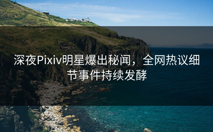 深夜Pixiv明星爆出秘闻，全网热议细节事件持续发酵