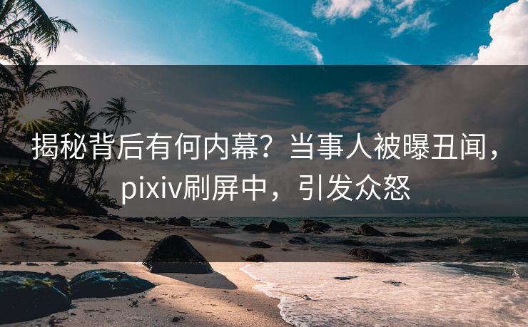 揭秘背后有何内幕?当事人被曝丑闻,pixiv刷屏中,引发众怒 揭秘背后有何内幕?当事人被曝丑闻,pixiv刷屏中,引发众怒