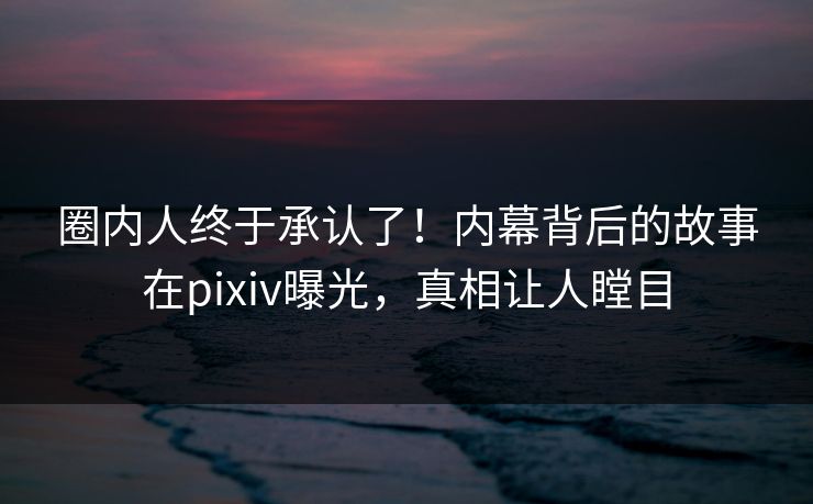 圈内人终于承认了！内幕背后的故事在pixiv曝光，真相让人瞠目