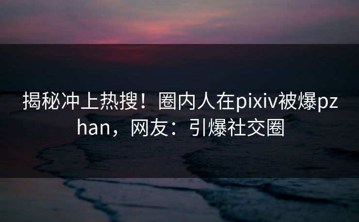 揭秘冲上热搜!圈内人在pixiv被爆pzhan,网友:引爆社交圈 揭秘冲上热搜!圈内人在pixiv被爆pzhan,网友:引爆社交圈