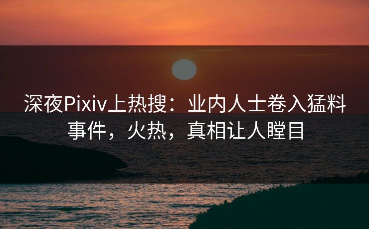 深夜Pixiv上热搜：业内人士卷入猛料事件，火热，真相让人瞠目
