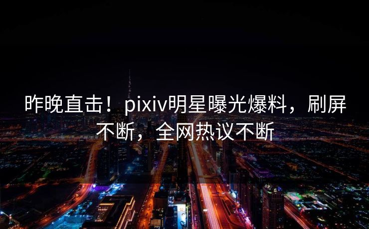昨晚直击！pixiv明星曝光爆料，刷屏不断，全网热议不断