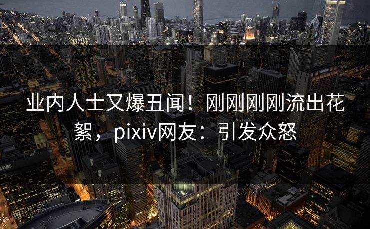 业内人士又爆丑闻!刚刚刚刚流出花絮,pixiv网友:引发众怒 业内人士又爆丑闻!刚刚刚刚流出花絮,pixiv网友:引发众怒