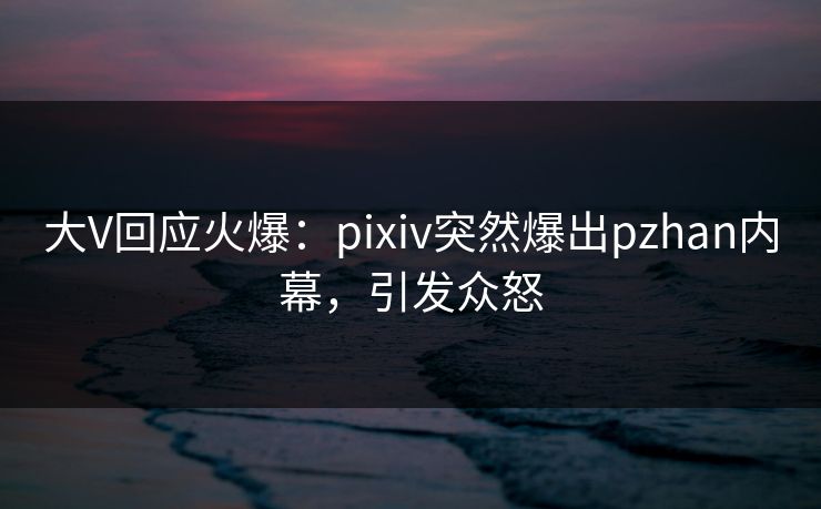 大V回应火爆:pixiv突然爆出pzhan内幕,引发众怒 大V回应火爆:pixiv突然爆出pzhan内幕,引发众怒