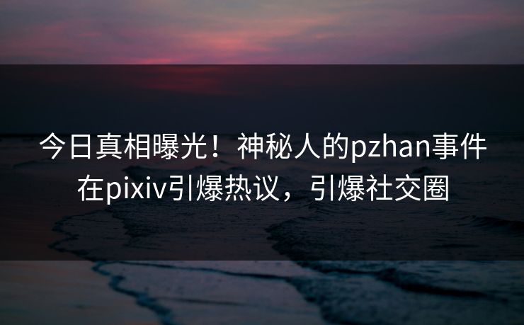 今日真相曝光!神秘人的pzhan事件在pixiv引爆热议,引爆社交圈 今日真相曝光!神秘人的pzhan事件在pixiv引爆热议,引爆社交圈