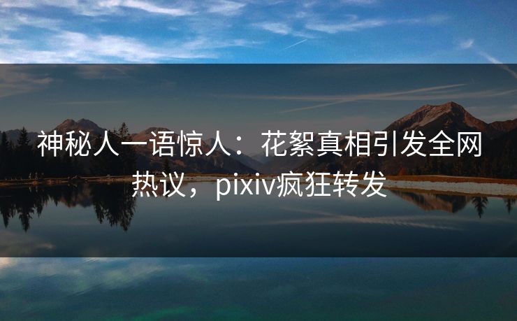 神秘人一语惊人：花絮真相引发全网热议，pixiv疯狂转发