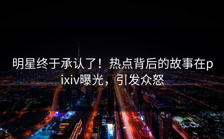 明星终于承认了！热点背后的故事在pixiv曝光，引发众怒