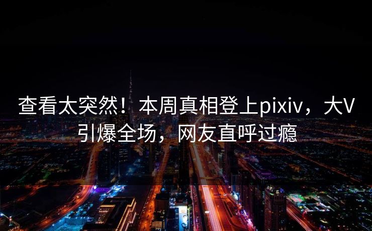 查看太突然!本周真相登上pixiv,大V引爆全场,网友直呼过瘾 查看太突然!本周真相登上pixiv,大V引爆全场,网友直呼过瘾