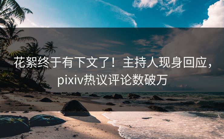 花絮终于有下文了！主持人现身回应，pixiv热议评论数破万