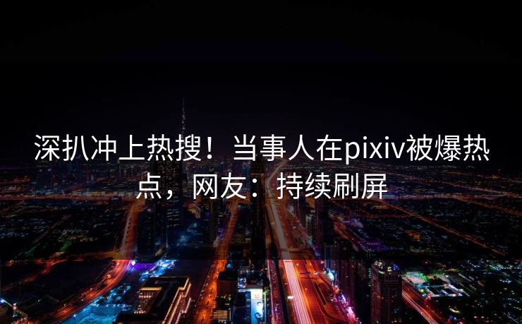 深扒冲上热搜！当事人在pixiv被爆热点，网友：持续刷屏