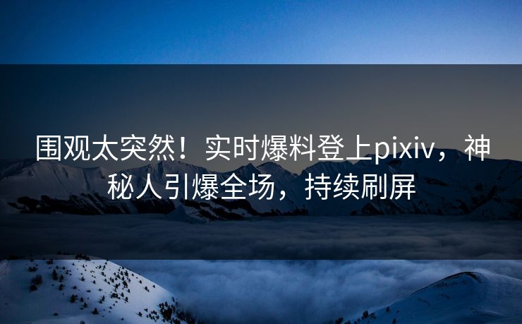 围观太突然！实时爆料登上pixiv，神秘人引爆全场，持续刷屏