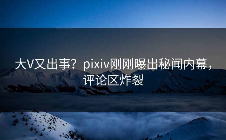 大V又出事？pixiv刚刚曝出秘闻内幕，评论区炸裂