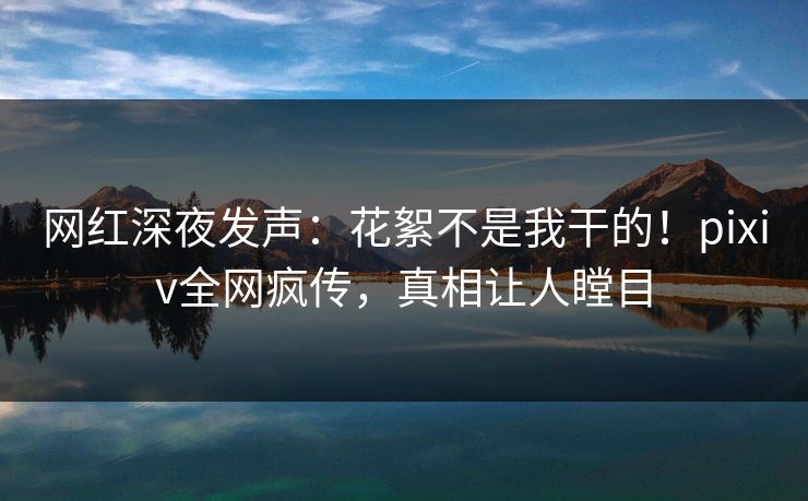网红深夜发声：花絮不是我干的！pixiv全网疯传，真相让人瞠目