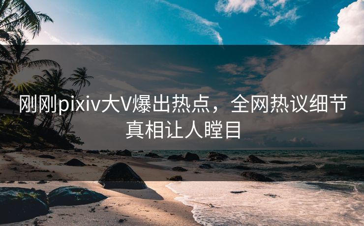 刚刚pixiv大V爆出热点,全网热议细节真相让人瞠目 刚刚pixiv大V爆出热点,全网热议细节真相让人瞠目