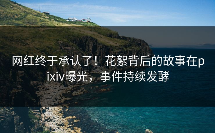 网红终于承认了!花絮背后的故事在pixiv曝光,事件持续发酵 网红终于承认了!花絮背后的故事在pixiv曝光,事件持续发酵