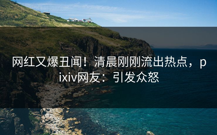 网红又爆丑闻!清晨刚刚流出热点,pixiv网友:引发众怒 网红又爆丑闻!清晨刚刚流出热点,pixiv网友:引发众怒