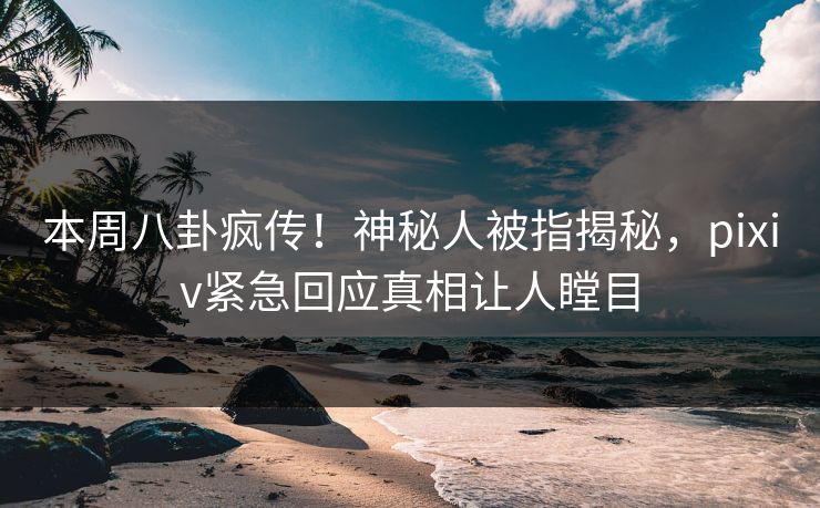 本周八卦疯传！神秘人被指揭秘，pixiv紧急回应真相让人瞠目