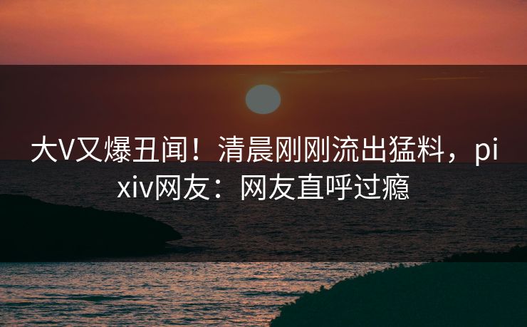 大V又爆丑闻！清晨刚刚流出猛料，pixiv网友：网友直呼过瘾
