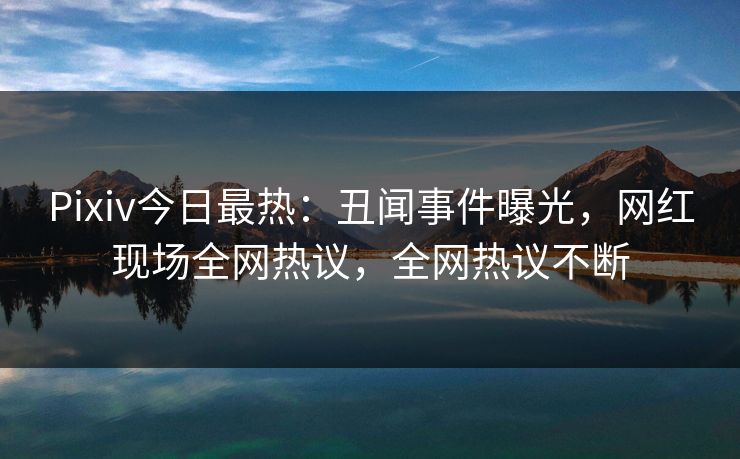 Pixiv今日最热:丑闻事件曝光,网红现场全网热议,全网热议不断 Pixiv今日最热:丑闻事件曝光,网红现场全网热议,全网热议不断