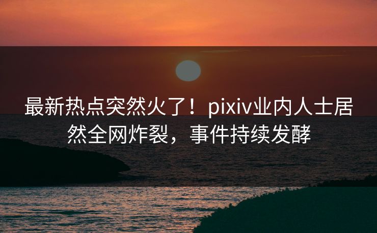 最新热点突然火了！pixiv业内人士居然全网炸裂，事件持续发酵