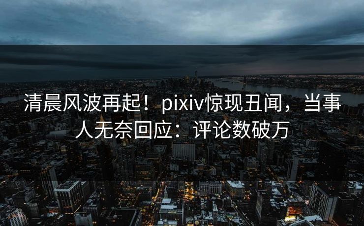 清晨风波再起!pixiv惊现丑闻,当事人无奈回应:评论数破万 清晨风波再起!pixiv惊现丑闻,当事人无奈回应:评论数破万