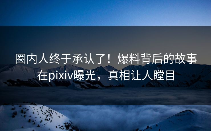 圈内人终于承认了！爆料背后的故事在pixiv曝光，真相让人瞠目