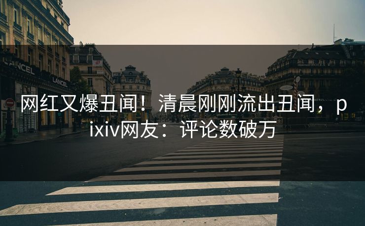 网红又爆丑闻！清晨刚刚流出丑闻，pixiv网友：评论数破万