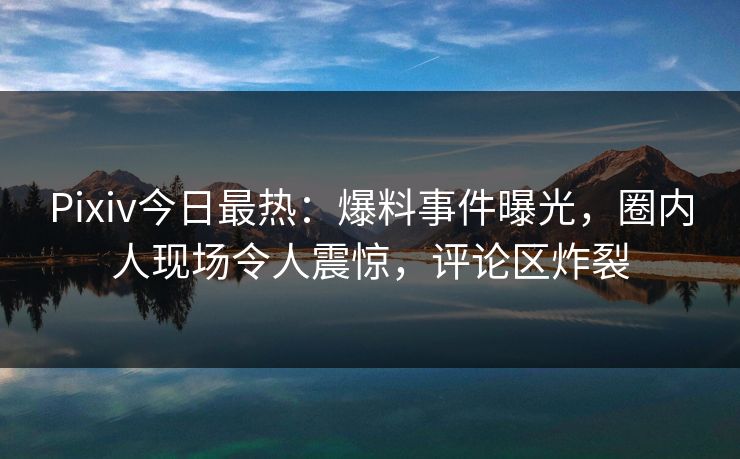Pixiv今日最热：爆料事件曝光，圈内人现场令人震惊，评论区炸裂