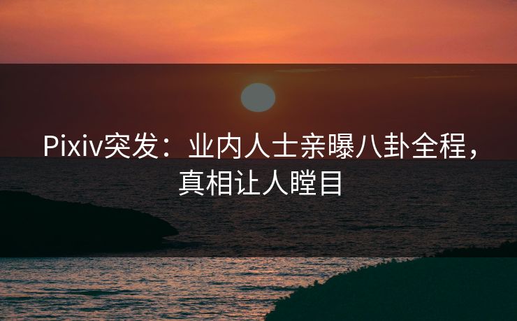 Pixiv突发：业内人士亲曝八卦全程，真相让人瞠目