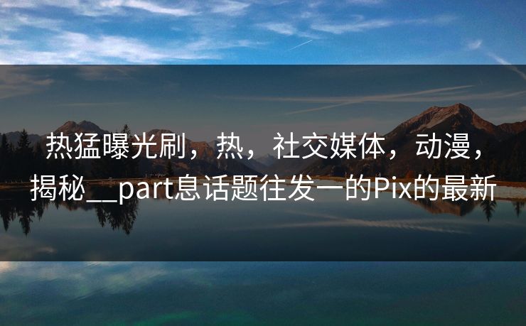热猛曝光刷，热，社交媒体，动漫，揭秘__part息话题往发一的Pix的最新