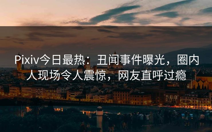 Pixiv今日最热：丑闻事件曝光，圈内人现场令人震惊，网友直呼过瘾