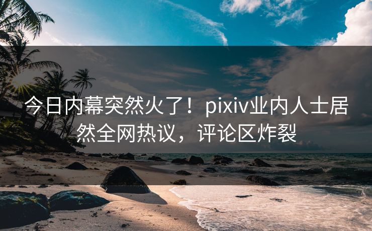 今日内幕突然火了！pixiv业内人士居然全网热议，评论区炸裂