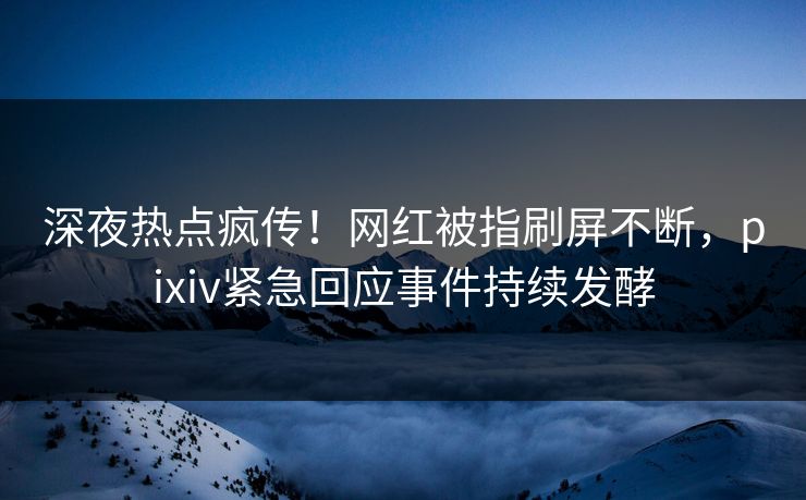 深夜热点疯传！网红被指刷屏不断，pixiv紧急回应事件持续发酵