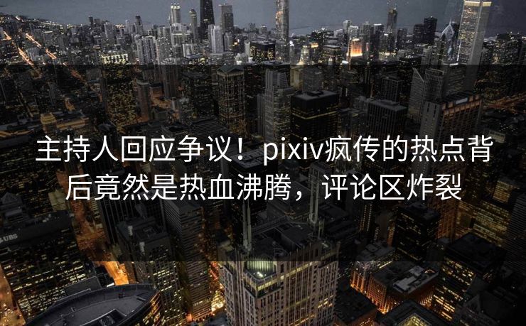 主持人回应争议！pixiv疯传的热点背后竟然是热血沸腾，评论区炸裂