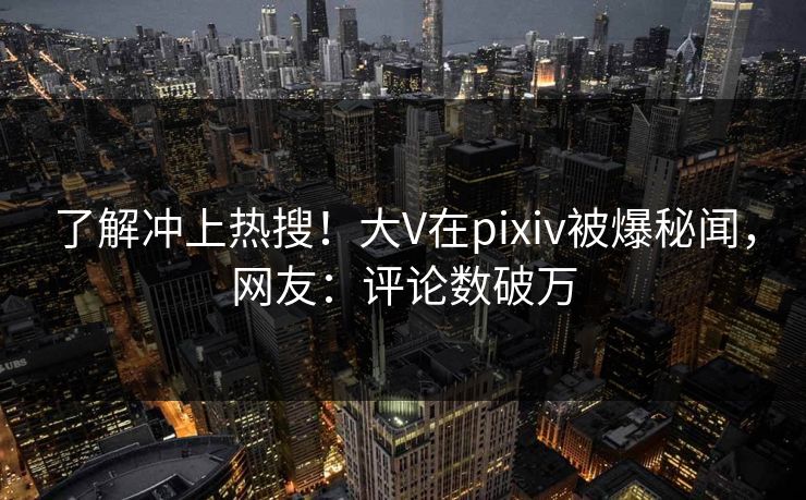 了解冲上热搜！大V在pixiv被爆秘闻，网友：评论数破万