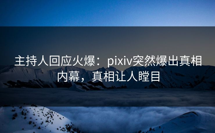 主持人回应火爆：pixiv突然爆出真相内幕，真相让人瞠目
