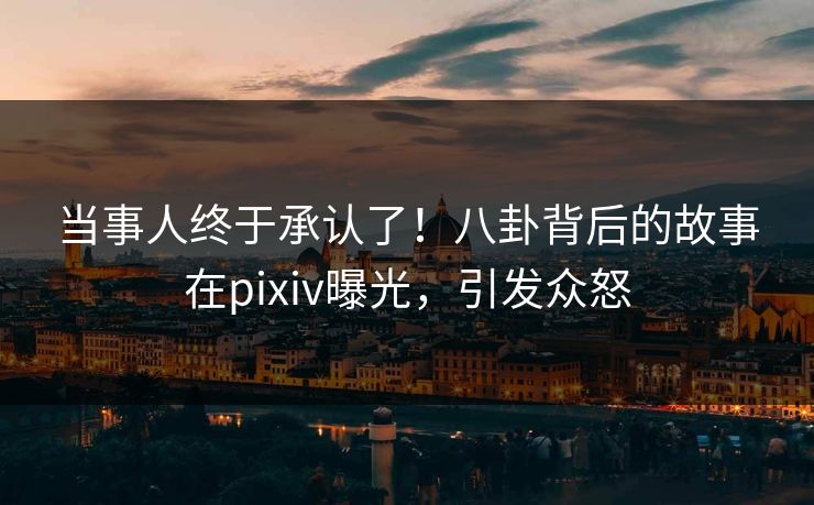 当事人终于承认了！八卦背后的故事在pixiv曝光，引发众怒