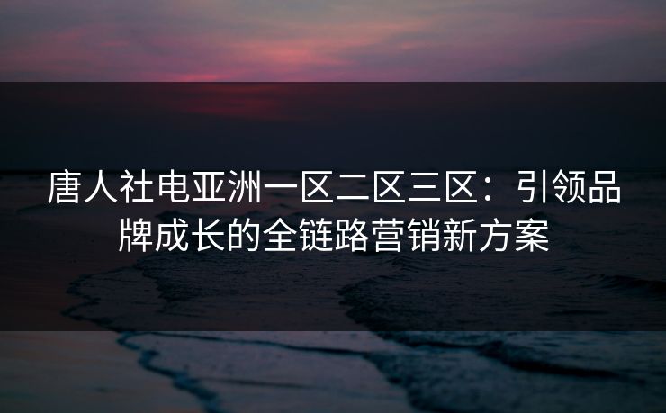 唐人社电亚洲一区二区三区:引领品牌成长的全链路营销新方案 唐人社电亚洲一区二区三区:引领品牌成长的全链路营销新方案
