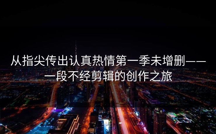 从指尖传出认真热情第一季未增删——一段不经剪辑的创作之旅