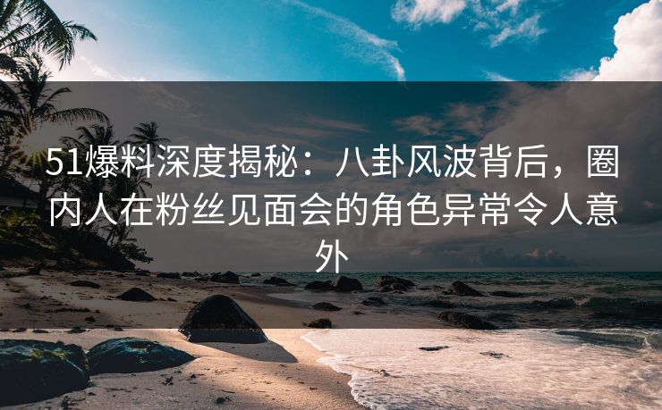 51爆料深度揭秘：八卦风波背后，圈内人在粉丝见面会的角色异常令人意外