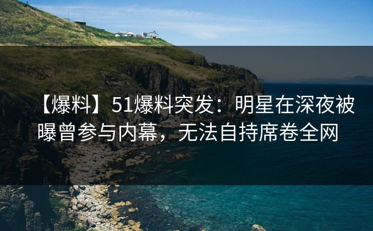 【爆料】51爆料突发：明星在深夜被曝曾参与内幕，无法自持席卷全网