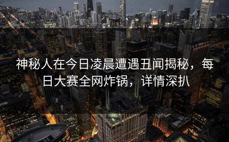 神秘人在今日凌晨遭遇丑闻揭秘，每日大赛全网炸锅，详情深扒