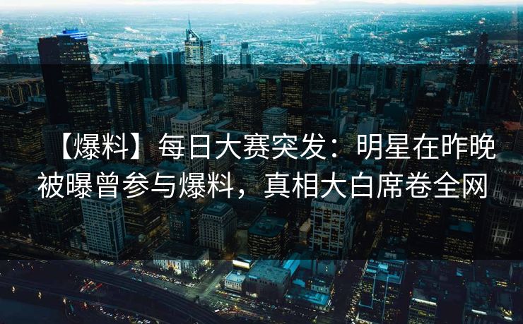 【爆料】每日大赛突发：明星在昨晚被曝曾参与爆料，真相大白席卷全网