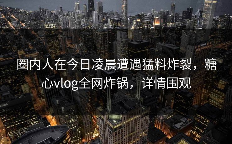 圈内人在今日凌晨遭遇猛料炸裂,糖心vlog全网炸锅,详情围观 圈内人在今日凌晨遭遇猛料炸裂,糖心vlog全网炸锅,详情围观