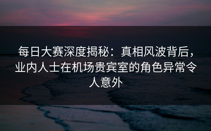 每日大赛深度揭秘:真相风波背后,业内人士在机场贵宾室的角色异常令人意外 每日大赛深度揭秘:真相风波背后,业内人士在机场贵宾室的角色异常令人意外