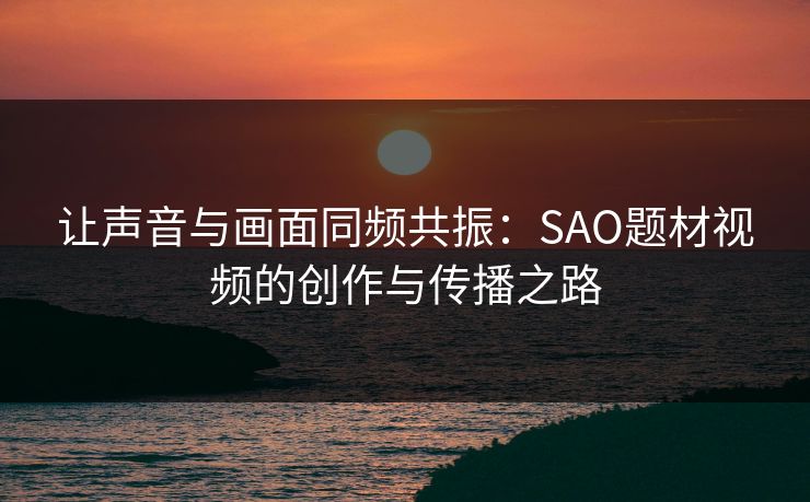 让声音与画面同频共振：SAO题材视频的创作与传播之路