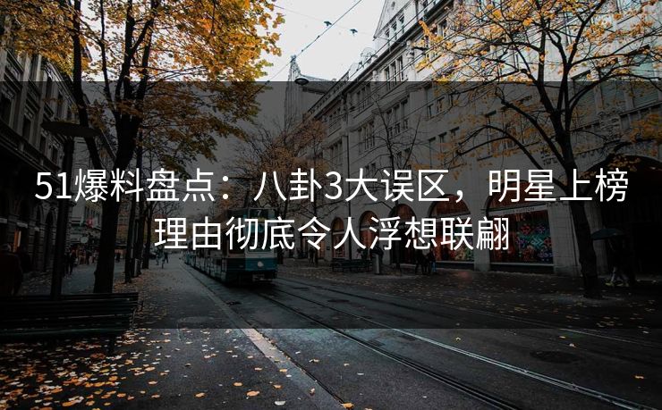 51爆料盘点：八卦3大误区，明星上榜理由彻底令人浮想联翩